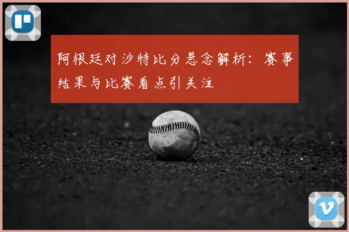 阿根廷对沙特比分悬念解析：赛事结果与比赛看点引关注