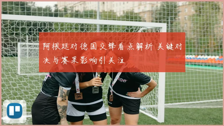 阿根廷对德国交锋看点解析 关键对决与赛果影响引关注