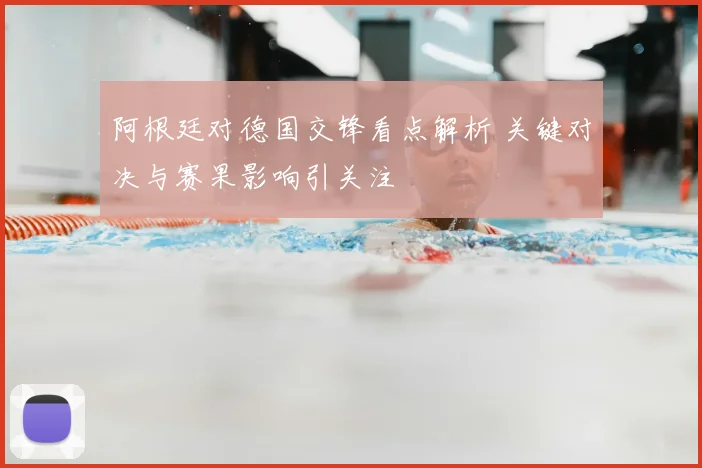 阿根廷对德国交锋看点解析 关键对决与赛果影响引关注