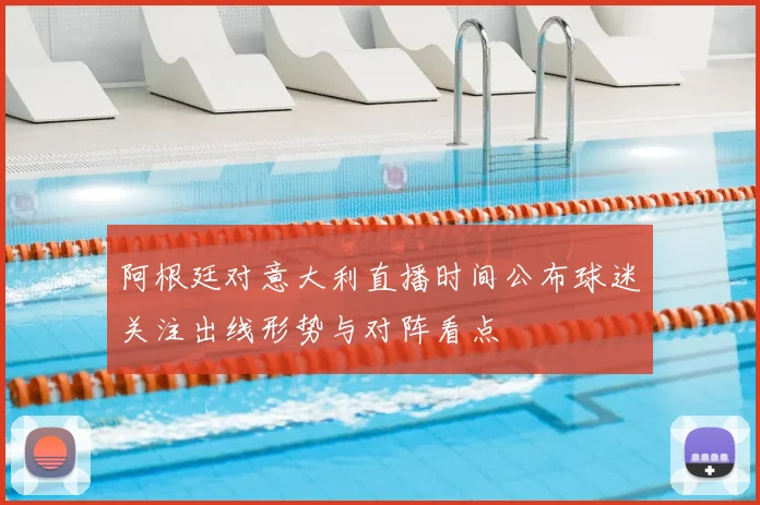 阿根廷对意大利直播时间公布球迷关注出线形势与对阵看点