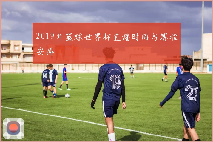 2019年篮球世界杯直播时间与赛程安排