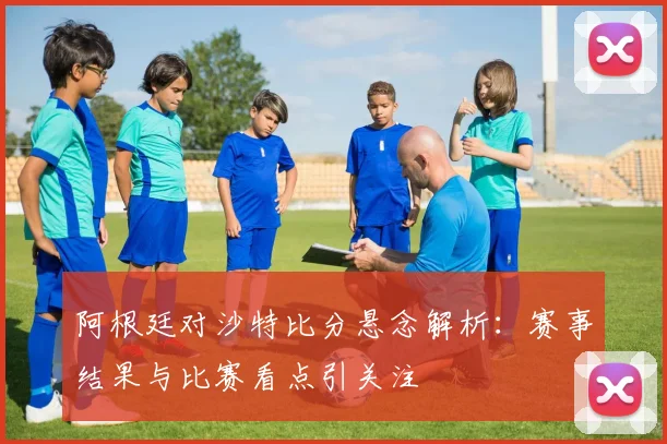 阿根廷对沙特比分悬念解析：赛事结果与比赛看点引关注