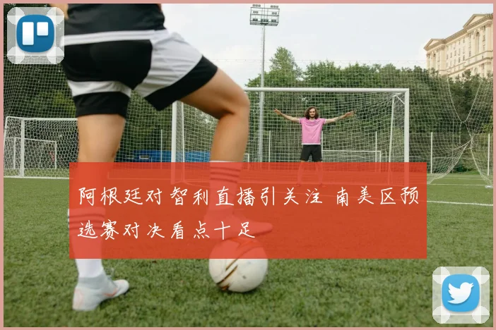 阿根廷对智利直播引关注 南美区预选赛对决看点十足