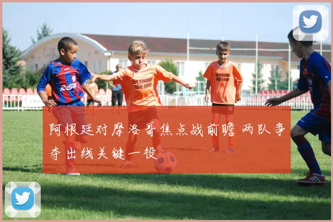 阿根廷对摩洛哥焦点战前瞻 两队争夺出线关键一役