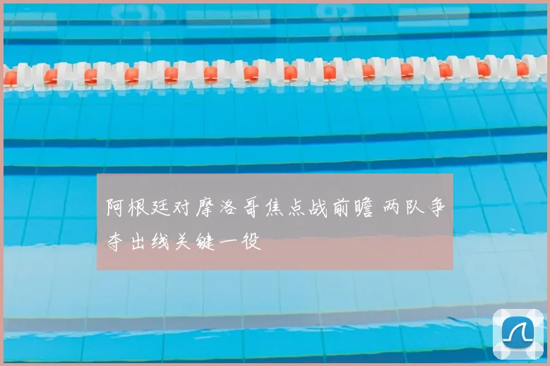 阿根廷对摩洛哥焦点战前瞻 两队争夺出线关键一役