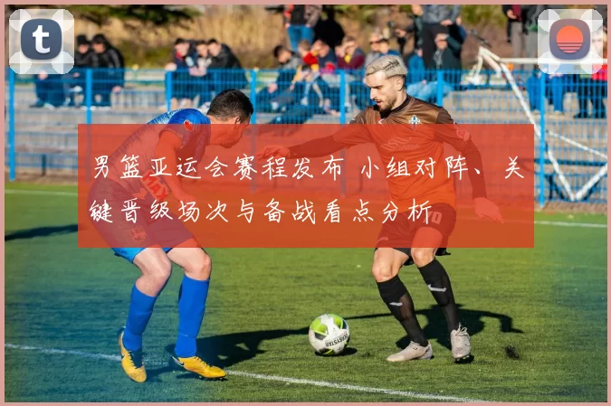 男篮亚运会赛程发布 小组对阵、关键晋级场次与备战看点分析