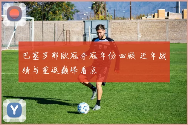 巴塞罗那欧冠夺冠年份回顾 近年战绩与重返巅峰看点