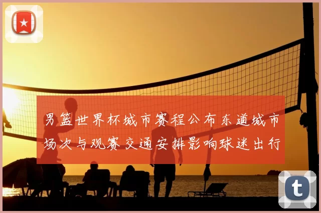 男篮世界杯城市赛程公布东道城市场次与观赛交通安排影响球迷出行