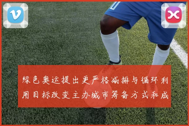 绿色奥运提出更严格减排与循环利用目标改变主办城市筹备方式和成本