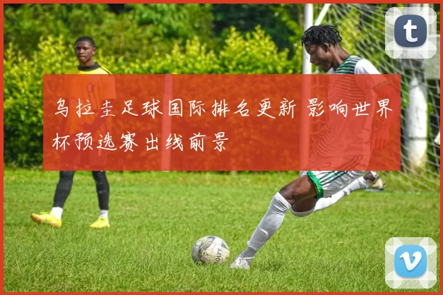 乌拉圭足球国际排名更新 影响世界杯预选赛出线前景