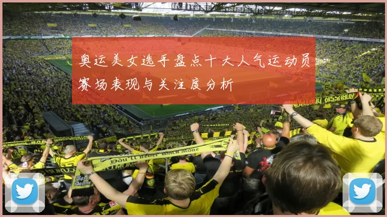 奥运美女选手盘点十大人气运动员赛场表现与关注度分析