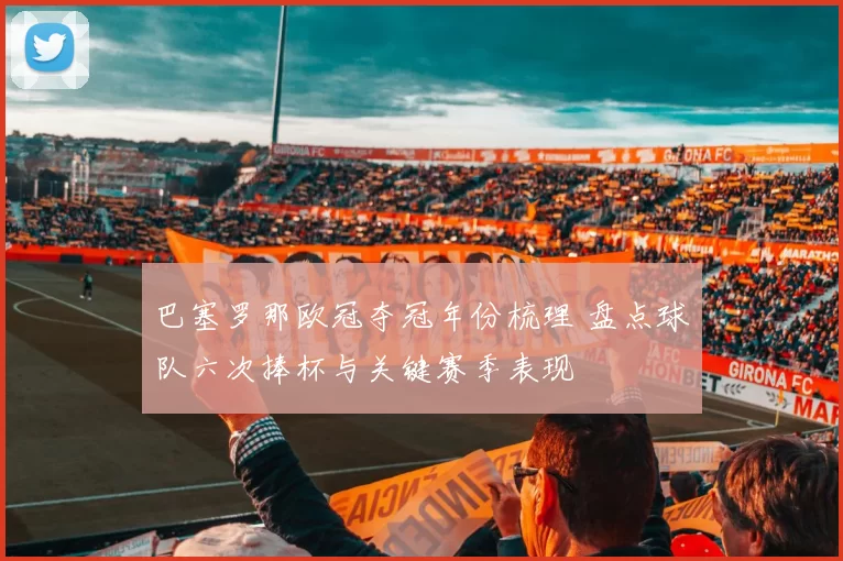 巴塞罗那欧冠夺冠年份梳理 盘点球队六次捧杯与关键赛季表现