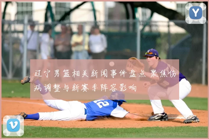 辽宁男篮相关新闻事件盘点 聚焦伤病调整与新赛季阵容影响