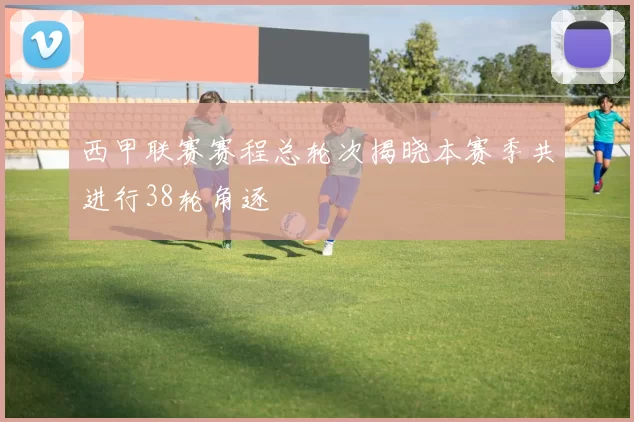西甲联赛赛程总轮次揭晓本赛季共进行38轮角逐