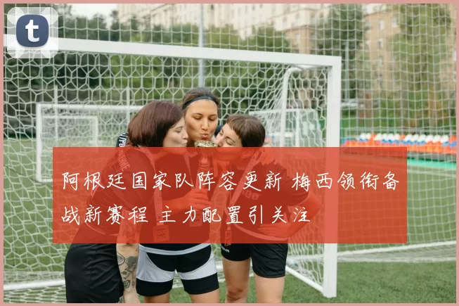 阿根廷国家队阵容更新 梅西领衔备战新赛程 主力配置引关注