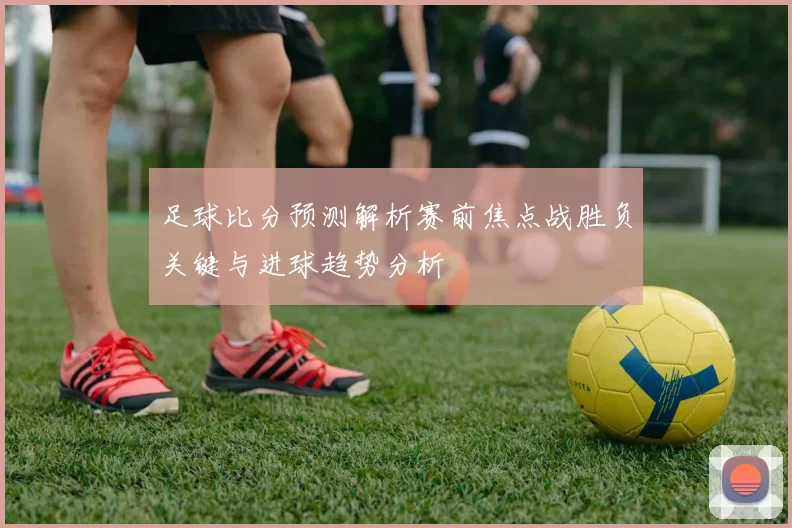足球比分预测解析赛前焦点战胜负关键与进球趋势分析