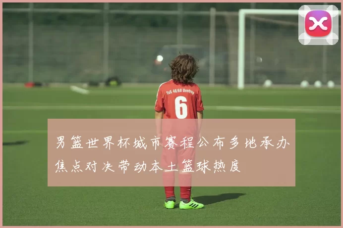 男篮世界杯城市赛程公布多地承办焦点对决带动本土篮球热度