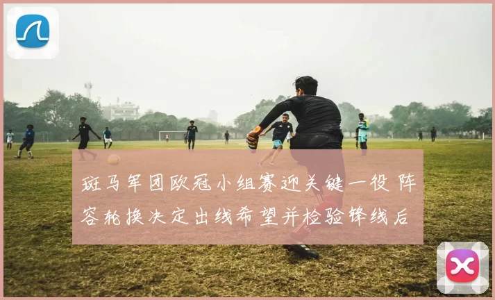 斑马军团欧冠小组赛迎关键一役 阵容轮换决定出线希望并检验锋线后防配合