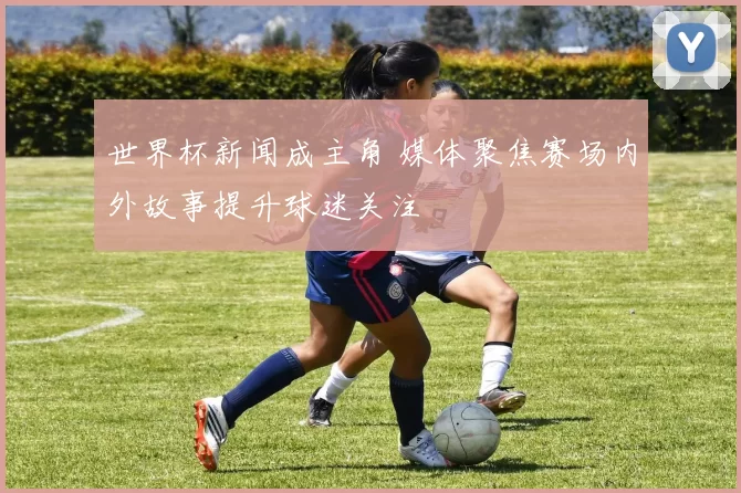 世界杯新闻成主角 媒体聚焦赛场内外故事提升球迷关注