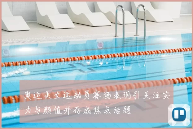 奥运美女运动员赛场表现引关注实力与颜值并存成焦点话题