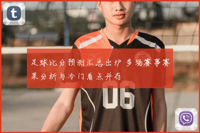 足球比分预测汇总出炉 多场赛事赛果分析与冷门看点并存