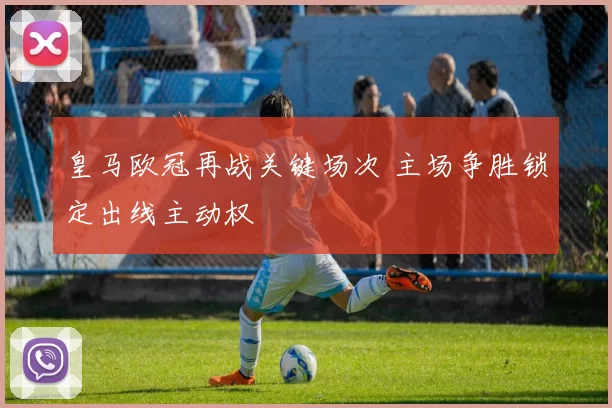 皇马欧冠再战关键场次 主场争胜锁定出线主动权