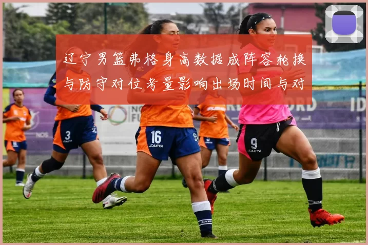 辽宁男篮弗格身高数据成阵容轮换与防守对位考量影响出场时间与对位策略