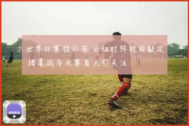 世界杯赛程公布 分组对阵时间敲定 揭幕战与决赛看点引关注