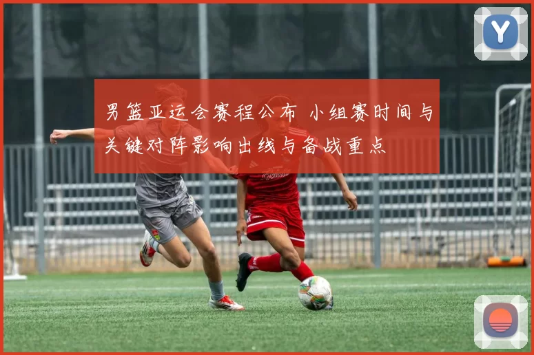 男篮亚运会赛程公布 小组赛时间与关键对阵影响出线与备战重点