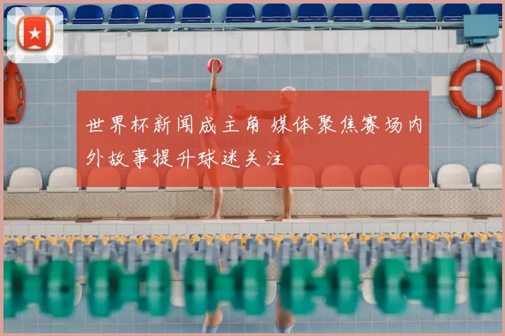 世界杯新闻成主角 媒体聚焦赛场内外故事提升球迷关注