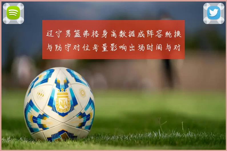 辽宁男篮弗格身高数据成阵容轮换与防守对位考量影响出场时间与对位策略