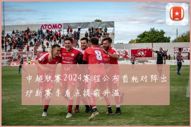 中超联赛2024赛程公布首轮对阵出炉新赛季看点提前升温