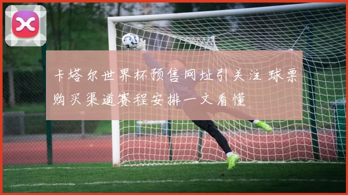 卡塔尔世界杯预售网址引关注 球票购买渠道赛程安排一文看懂