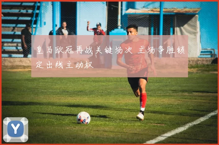 皇马欧冠再战关键场次 主场争胜锁定出线主动权
