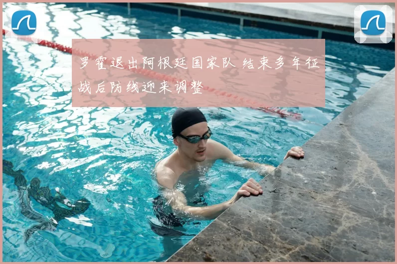 罗霍退出阿根廷国家队 结束多年征战后防线迎来调整