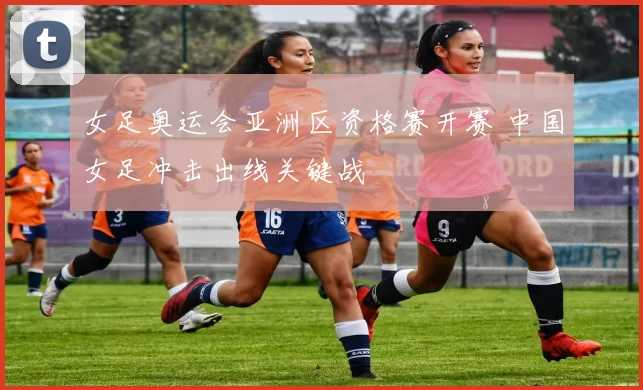 女足奥运会亚洲区资格赛开赛 中国女足冲击出线关键战