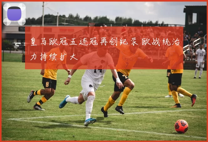 皇马欧冠五连冠再创纪录 欧战统治力持续扩大