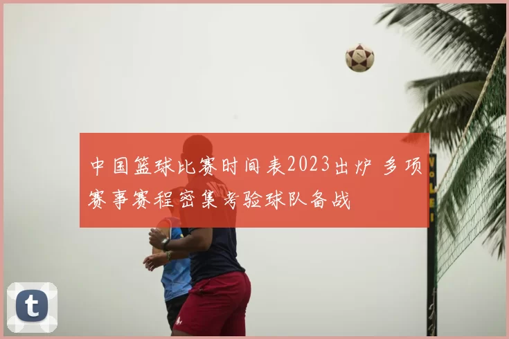 中国篮球比赛时间表2023出炉 多项赛事赛程密集考验球队备战
