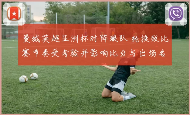 曼城英超亚洲杯对阵狼队 轮换致比赛节奏受考验并影响比分与出场名单看点