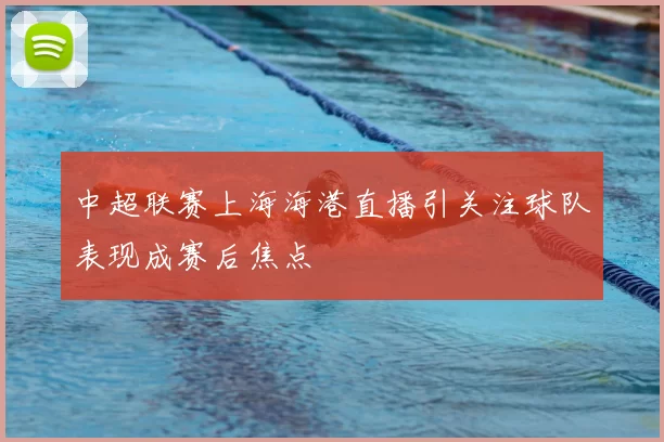中超联赛上海海港直播引关注球队表现成赛后焦点