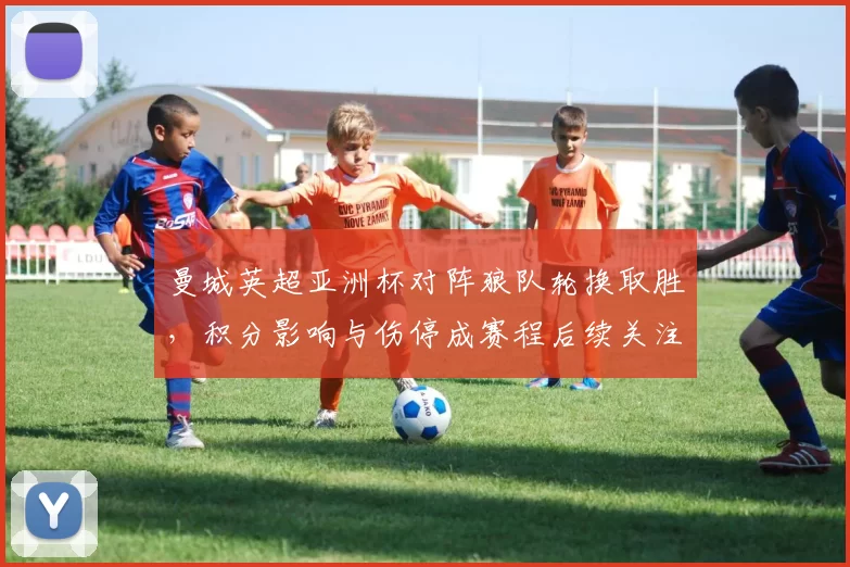 曼城英超亚洲杯对阵狼队轮换取胜，积分影响与伤停成赛程后续关注点