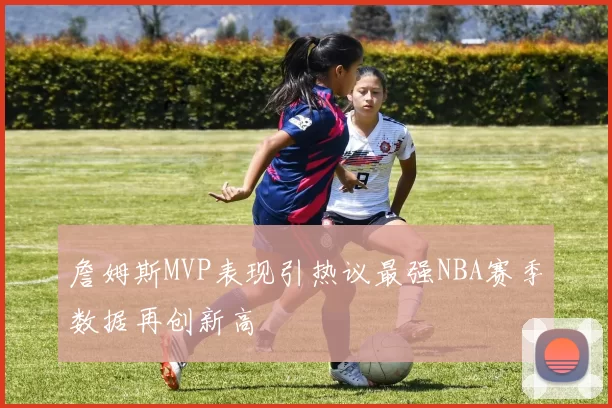 詹姆斯MVP表现引热议最强NBA赛季数据再创新高